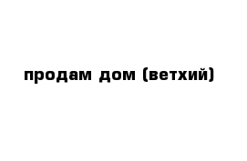 продам дом (ветхий)